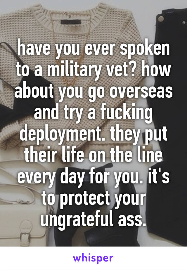 have you ever spoken to a military vet? how about you go overseas and try a fucking deployment. they put their life on the line every day for you. it's to protect your ungrateful ass.
