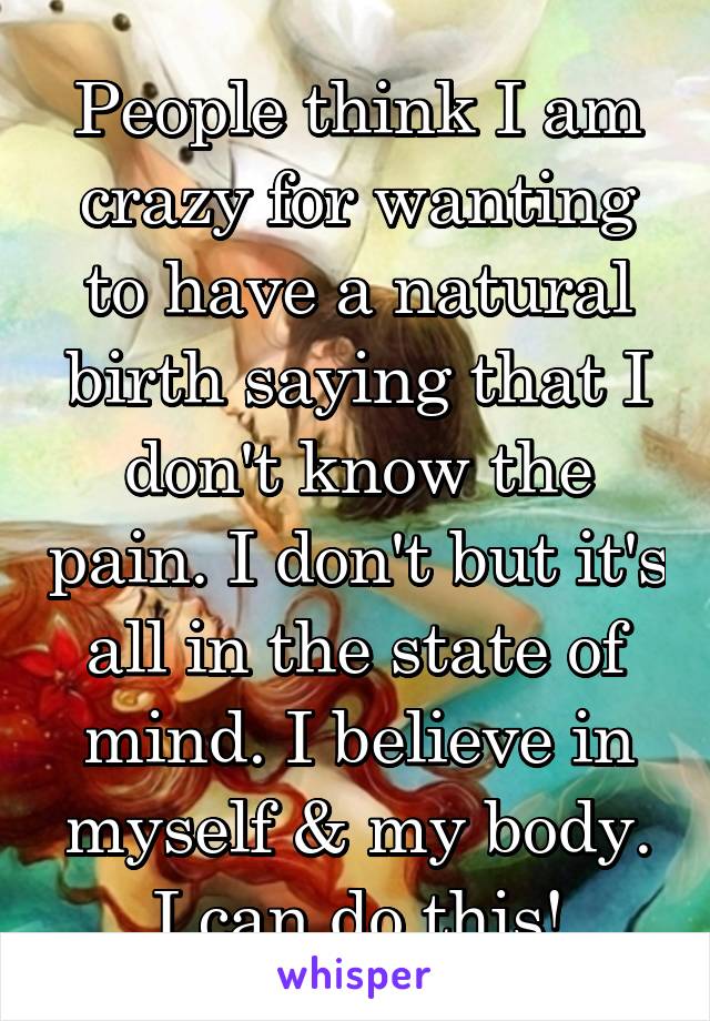 People think I am crazy for wanting to have a natural birth saying that I don't know the pain. I don't but it's all in the state of mind. I believe in myself & my body. I can do this!