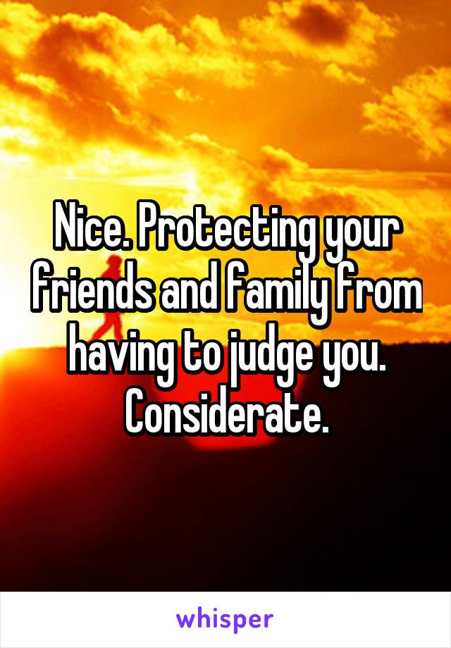 Nice. Protecting your friends and family from having to judge you. Considerate.