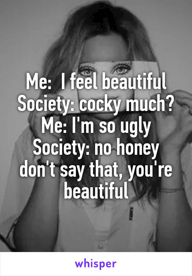 Me:  I feel beautiful
Society: cocky much?
Me: I'm so ugly
Society: no honey don't say that, you're beautiful