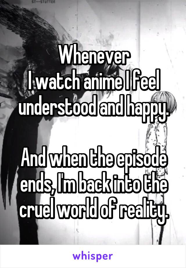 Whenever
I watch anime I feel understood and happy.

And when the episode ends, I'm back into the cruel world of reality.