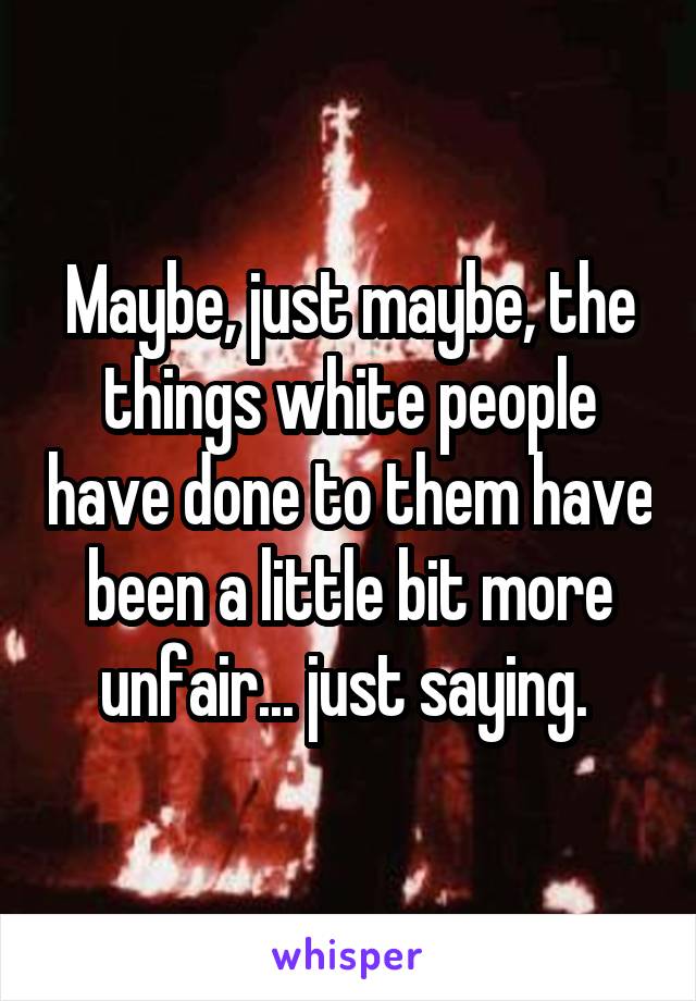 Maybe, just maybe, the things white people have done to them have been a little bit more unfair... just saying. 