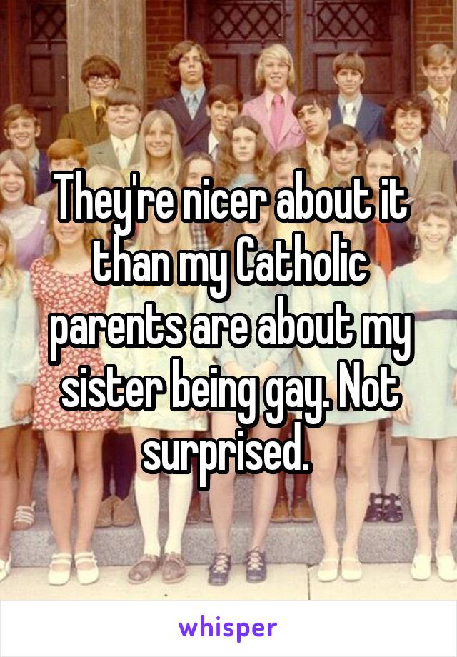 They're nicer about it than my Catholic parents are about my sister being gay. Not surprised. 