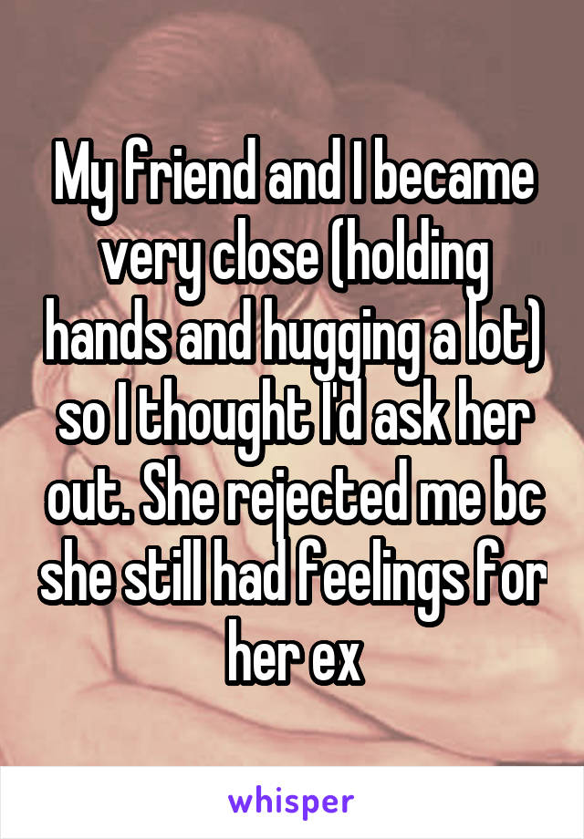 My friend and I became very close (holding hands and hugging a lot) so I thought I'd ask her out. She rejected me bc she still had feelings for her ex