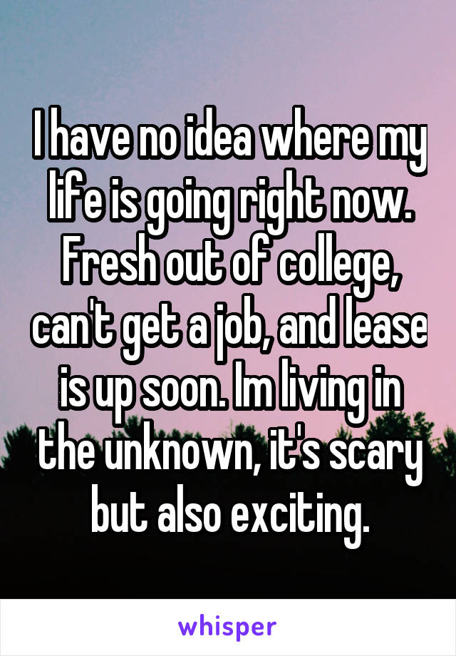 I have no idea where my life is going right now. Fresh out of college, can't get a job, and lease is up soon. Im living in the unknown, it's scary but also exciting.