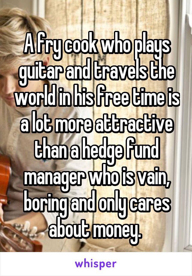 A fry cook who plays guitar and travels the world in his free time is a lot more attractive than a hedge fund manager who is vain, boring and only cares about money. 