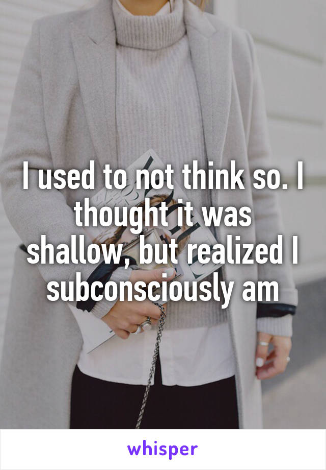 I used to not think so. I thought it was shallow, but realized I subconsciously am