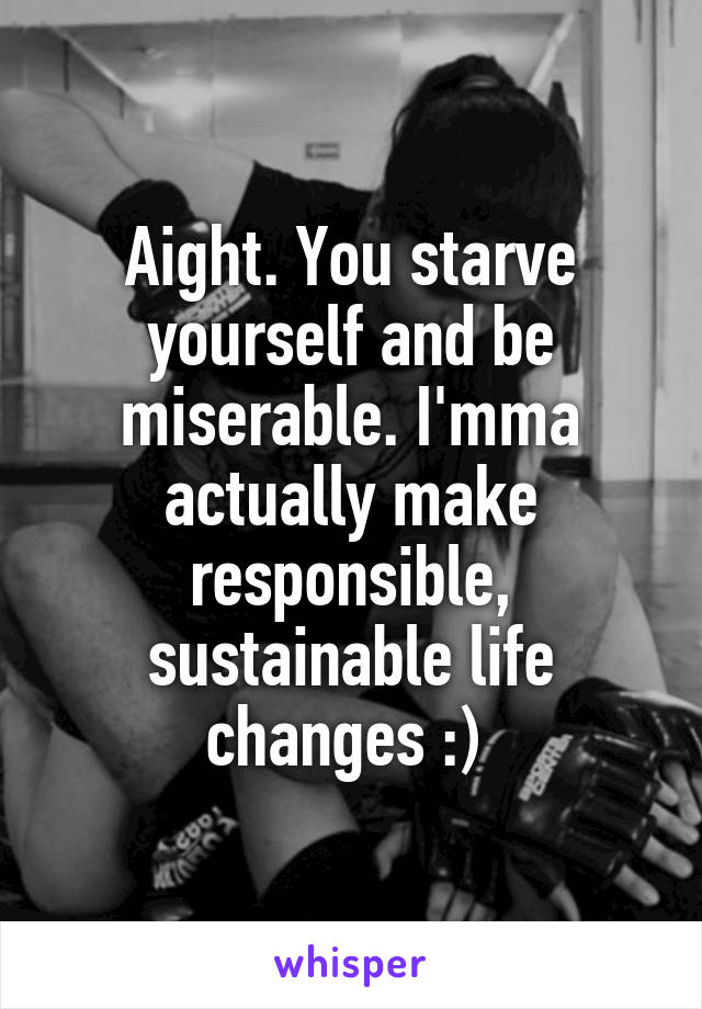 Aight. You starve yourself and be miserable. I'mma actually make responsible, sustainable life changes :) 