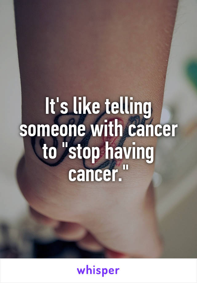 It's like telling someone with cancer to "stop having cancer."