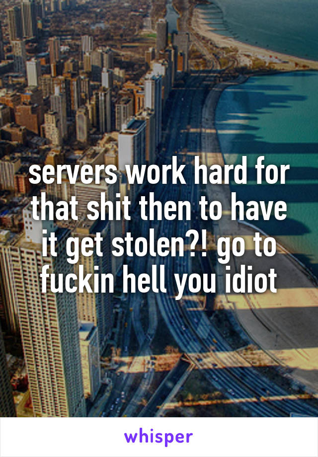 servers work hard for that shit then to have it get stolen?! go to fuckin hell you idiot