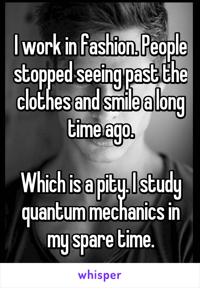 I work in fashion. People stopped seeing past the clothes and smile a long time ago.

Which is a pity. I study quantum mechanics in my spare time.
