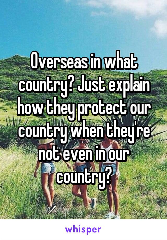 Overseas in what country? Just explain how they protect our country when they're not even in our country?