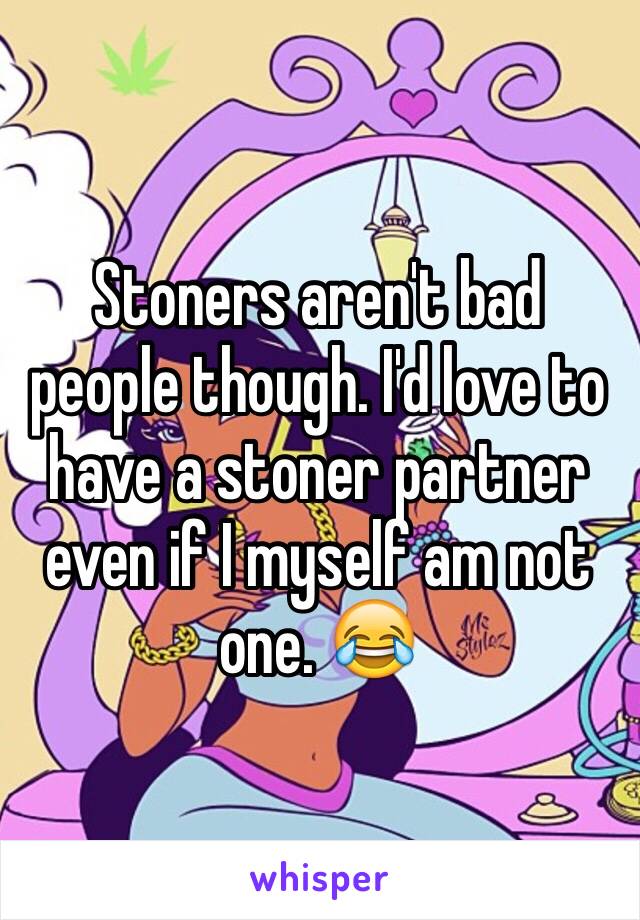 Stoners aren't bad people though. I'd love to have a stoner partner even if I myself am not one. 😂