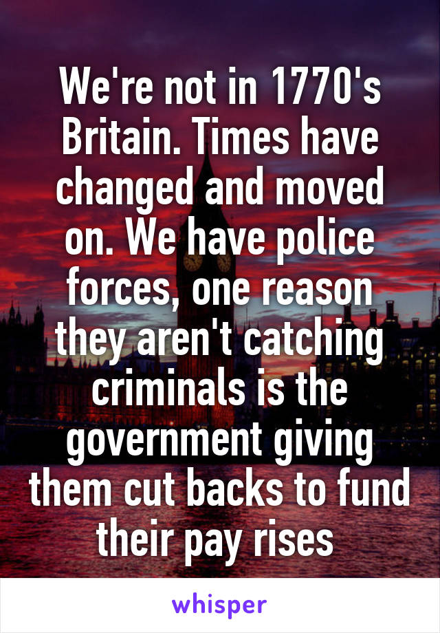 We're not in 1770's Britain. Times have changed and moved on. We have police forces, one reason they aren't catching criminals is the government giving them cut backs to fund their pay rises 