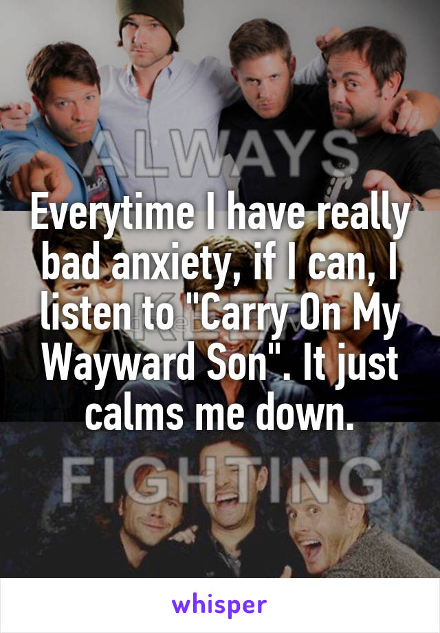 Everytime I have really bad anxiety, if I can, I listen to "Carry On My Wayward Son". It just calms me down.