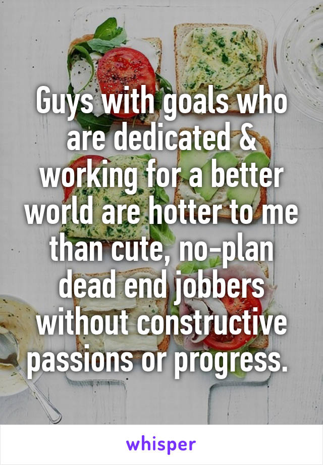 Guys with goals who are dedicated & working for a better world are hotter to me than cute, no-plan dead end jobbers without constructive passions or progress. 