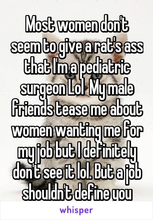 Most women don't seem to give a rat's ass that I'm a pediatric surgeon Lol  My male friends tease me about women wanting me for my job but I definitely don't see it lol. But a job shouldn't define you