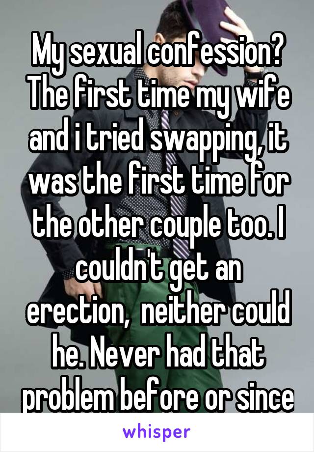 My sexual confession? The first time my wife and i tried swapping, it was the first time for the other couple too. I couldn't get an erection,  neither could he. Never had that problem before or since