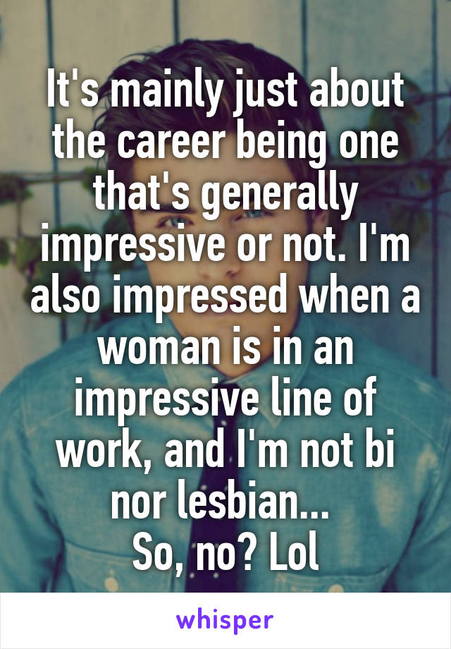 It's mainly just about the career being one that's generally impressive or not. I'm also impressed when a woman is in an impressive line of work, and I'm not bi nor lesbian... 
So, no? Lol