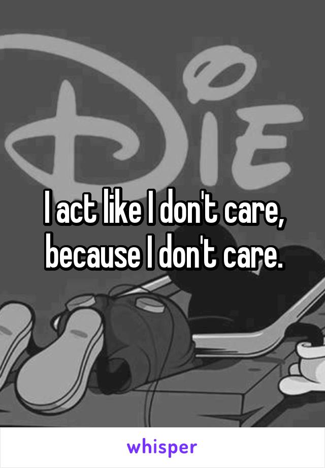 I act like I don't care, because I don't care.
