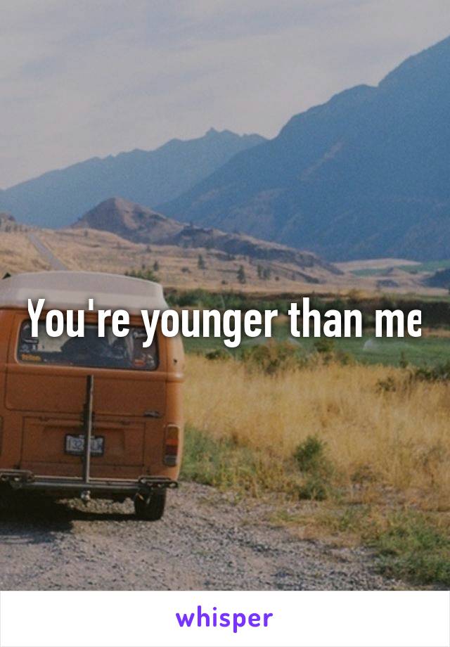 You're younger than me