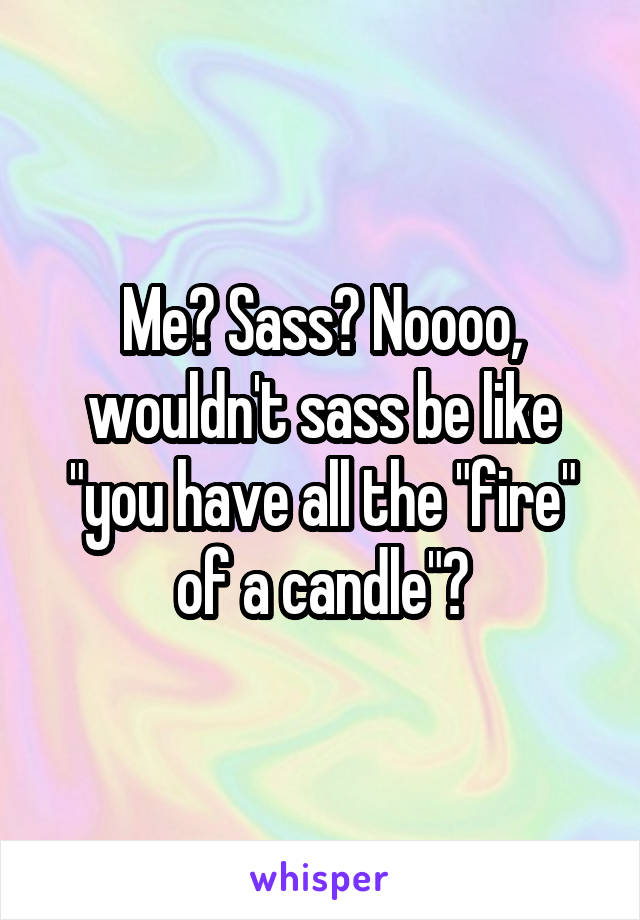 Me? Sass? Noooo, wouldn't sass be like "you have all the "fire" of a candle"?