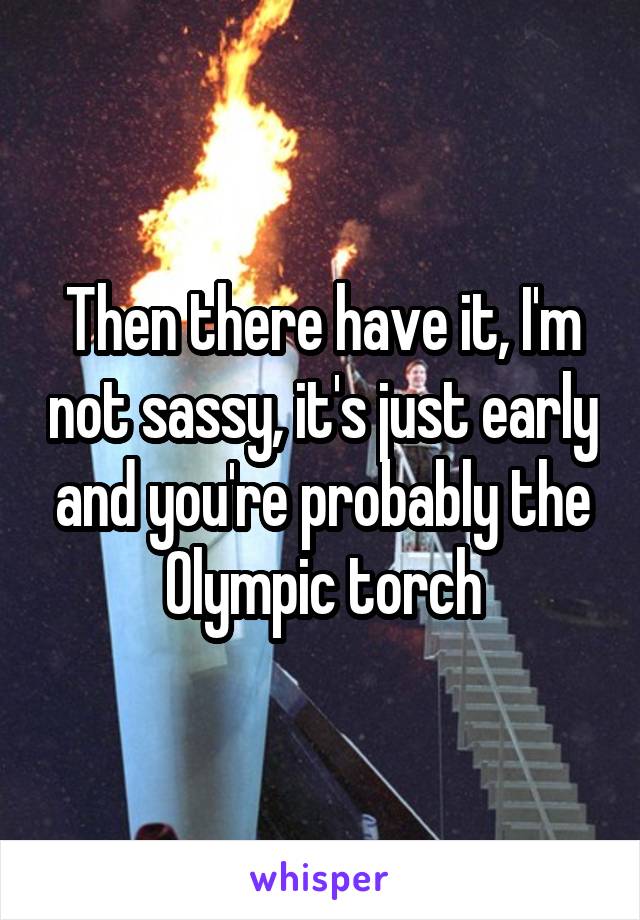 Then there have it, I'm not sassy, it's just early and you're probably the Olympic torch