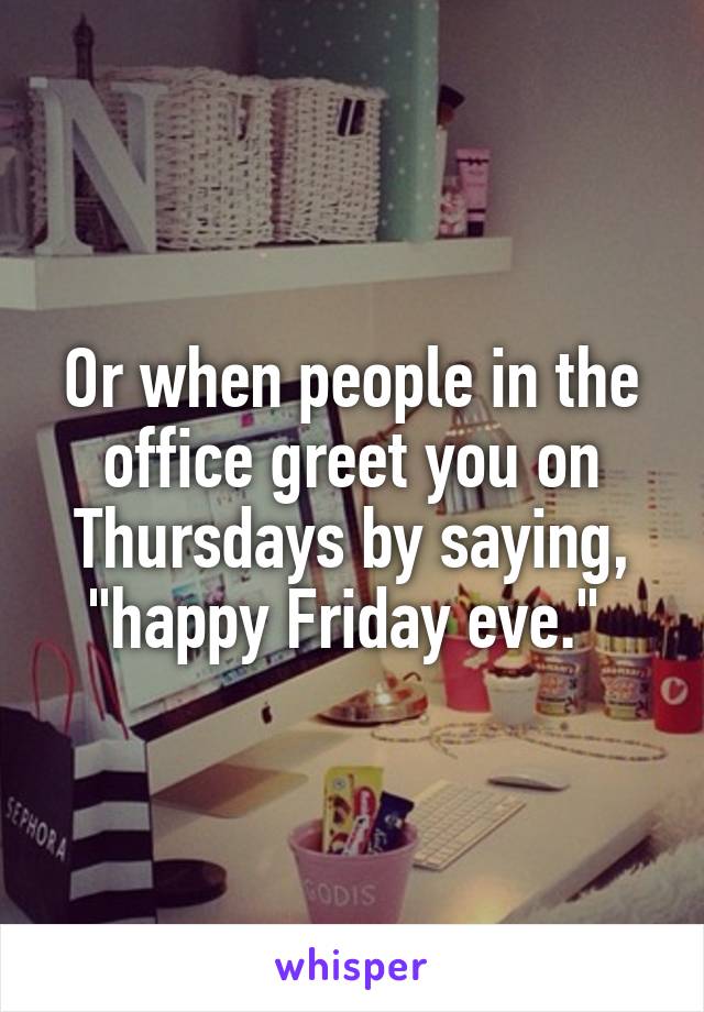 Or when people in the office greet you on Thursdays by saying, "happy Friday eve." 