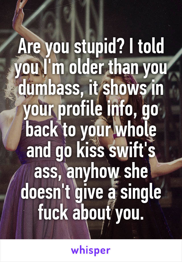 Are you stupid? I told you I'm older than you dumbass, it shows in your profile info, go back to your whole and go kiss swift's ass, anyhow she doesn't give a single fuck about you.