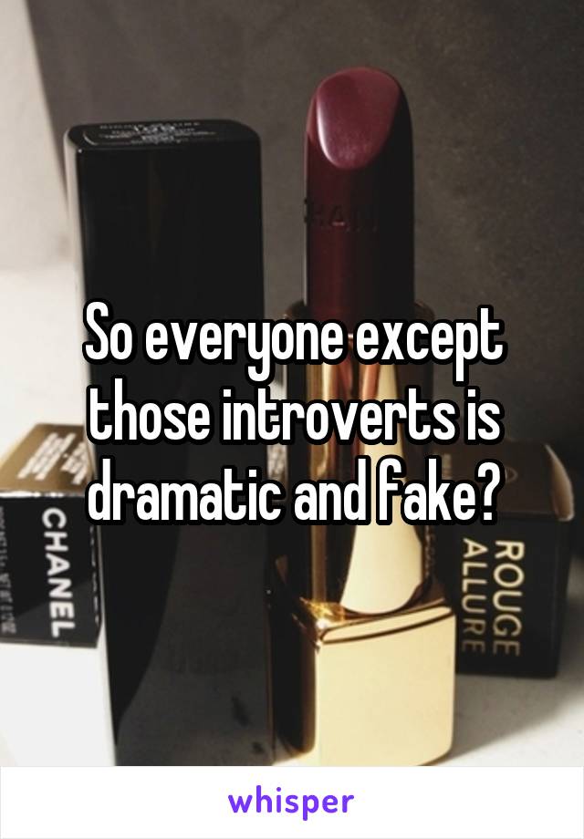 So everyone except those introverts is dramatic and fake?