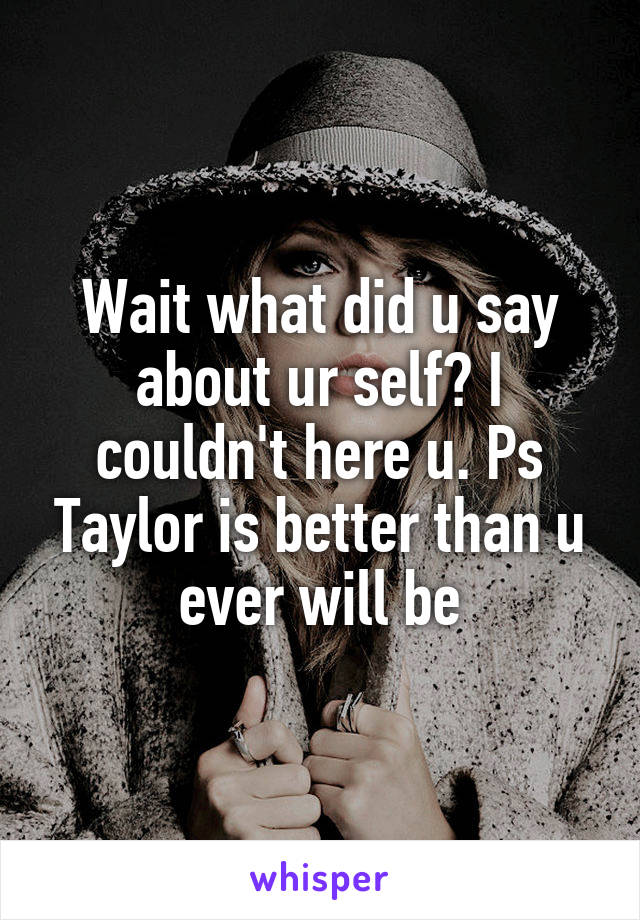 Wait what did u say about ur self? I couldn't here u. Ps Taylor is better than u ever will be