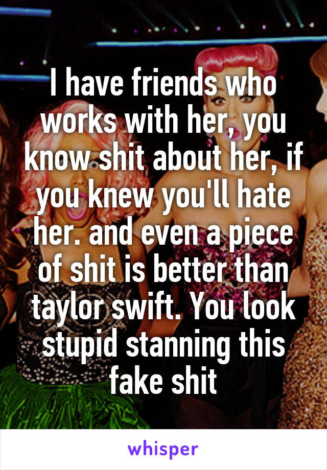 I have friends who works with her, you know shit about her, if you knew you'll hate her. and even a piece of shit is better than taylor swift. You look stupid stanning this fake shit