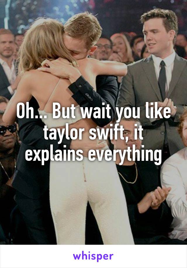 Oh... But wait you like taylor swift, it explains everything