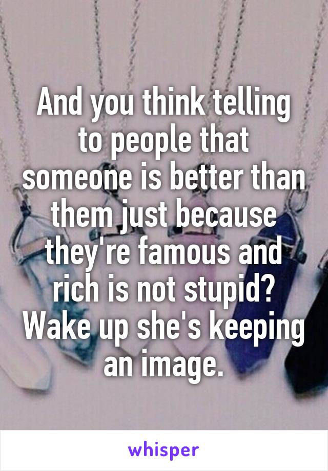 And you think telling to people that someone is better than them just because they're famous and rich is not stupid? Wake up she's keeping an image.