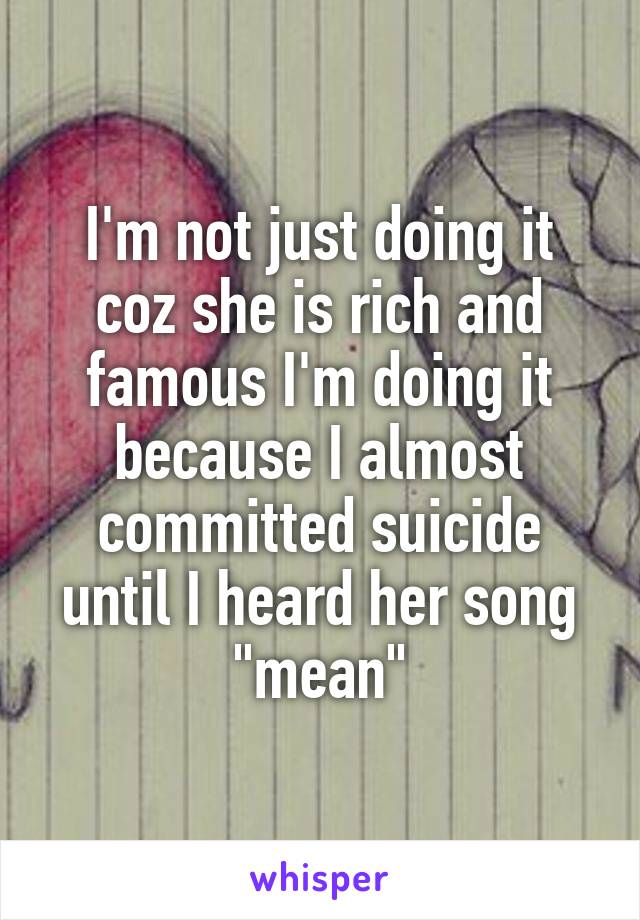 I'm not just doing it coz she is rich and famous I'm doing it because I almost committed suicide until I heard her song "mean"