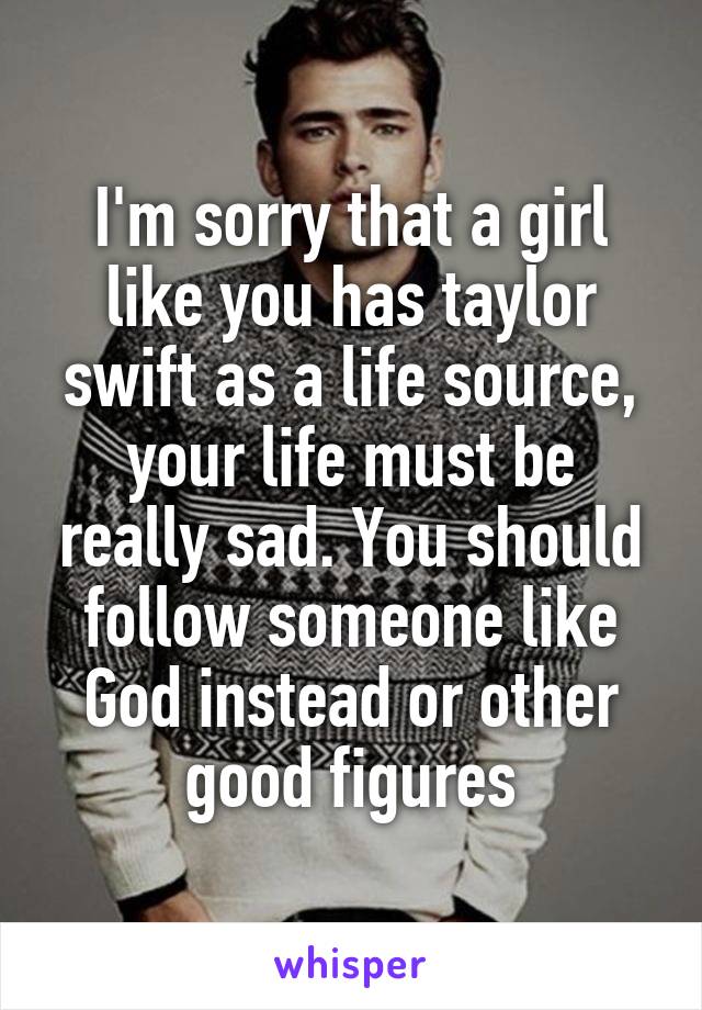 I'm sorry that a girl like you has taylor swift as a life source, your life must be really sad. You should follow someone like God instead or other good figures