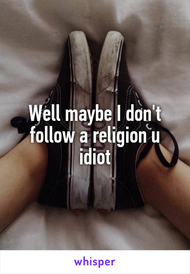 Well maybe I don't follow a religion u idiot