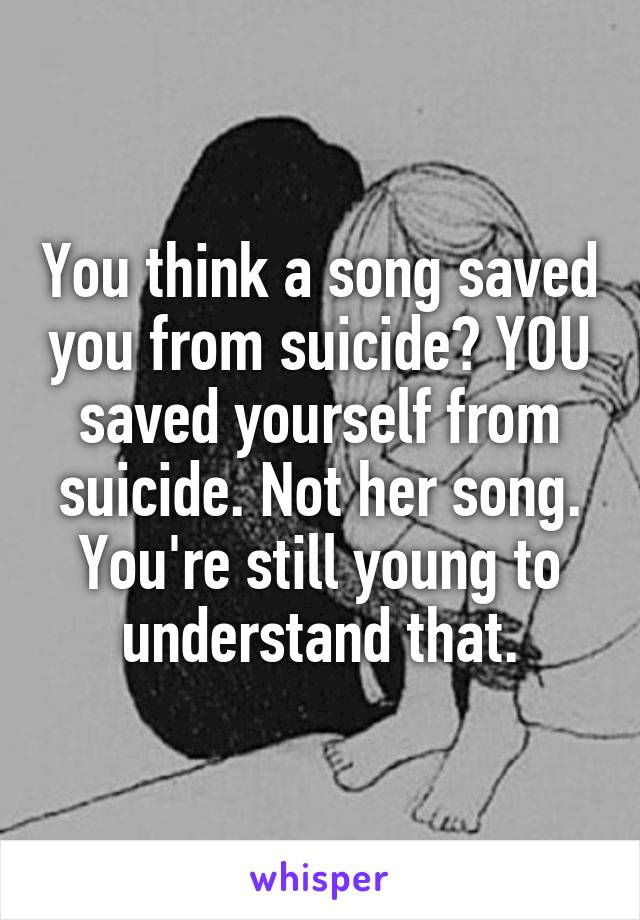 You think a song saved you from suicide? YOU saved yourself from suicide. Not her song. You're still young to understand that.