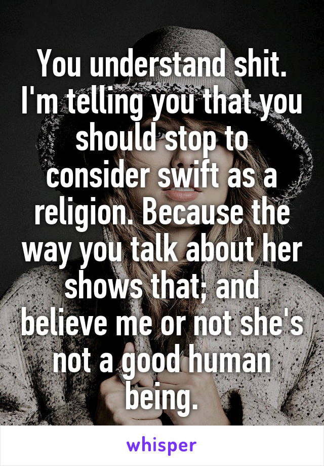 You understand shit. I'm telling you that you should stop to consider swift as a religion. Because the way you talk about her shows that; and believe me or not she's not a good human being.