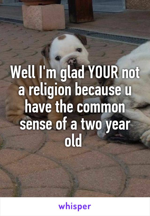 Well I'm glad YOUR not a religion because u have the common sense of a two year old 