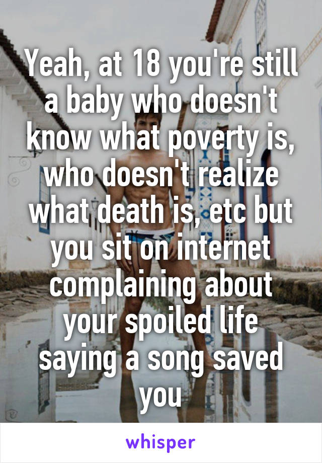 Yeah, at 18 you're still a baby who doesn't know what poverty is, who doesn't realize what death is, etc but you sit on internet complaining about your spoiled life saying a song saved you