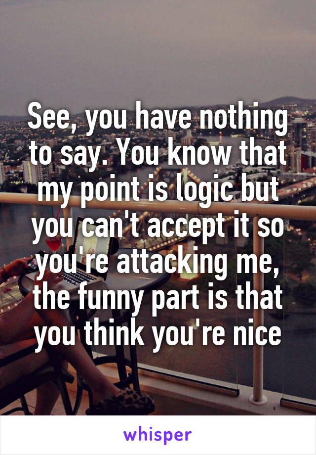 See, you have nothing to say. You know that my point is logic but you can't accept it so you're attacking me, the funny part is that you think you're nice