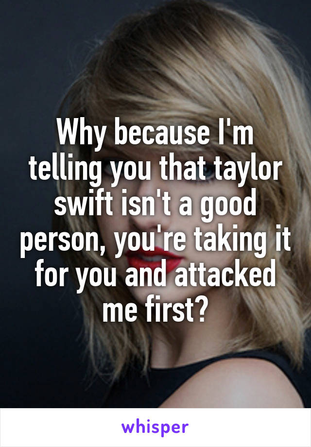 Why because I'm telling you that taylor swift isn't a good person, you're taking it for you and attacked me first?