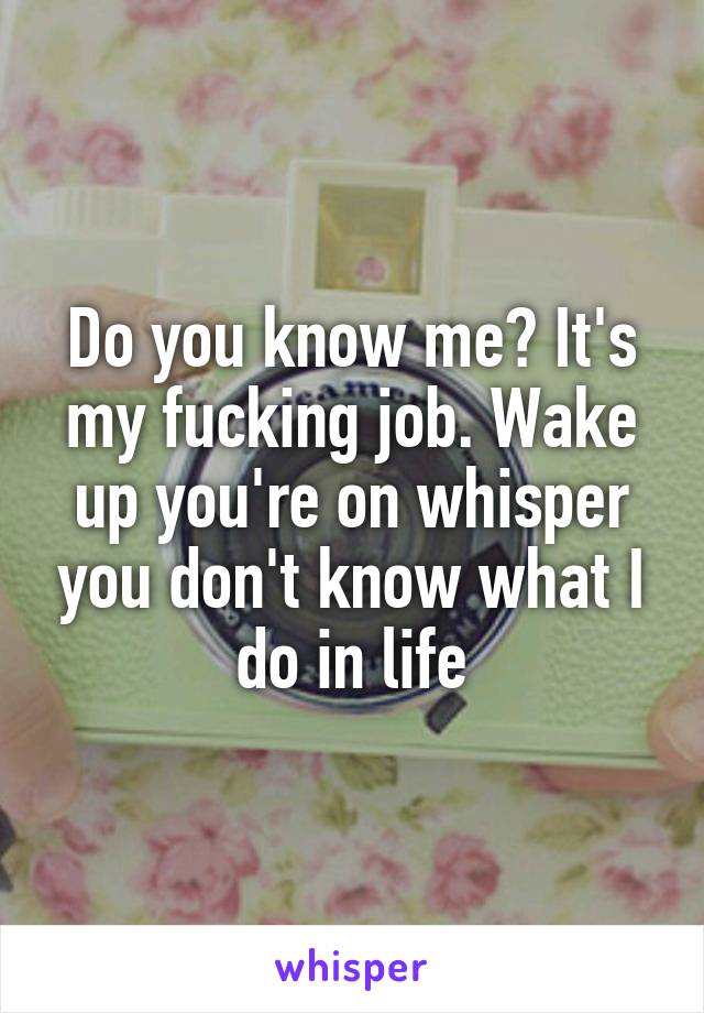 Do you know me? It's my fucking job. Wake up you're on whisper you don't know what I do in life