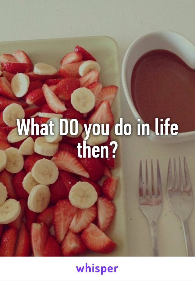 What DO you do in life then?