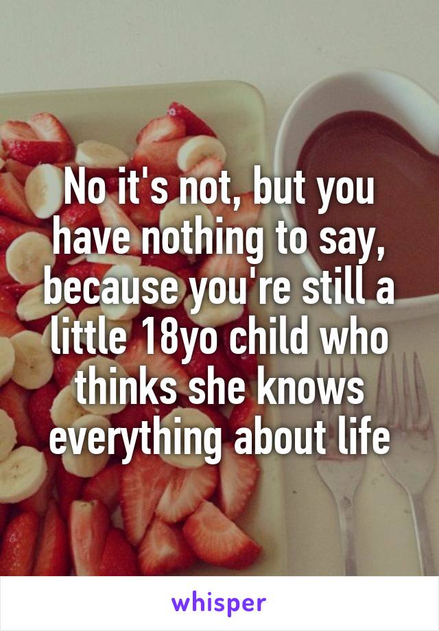 No it's not, but you have nothing to say, because you're still a little 18yo child who thinks she knows everything about life