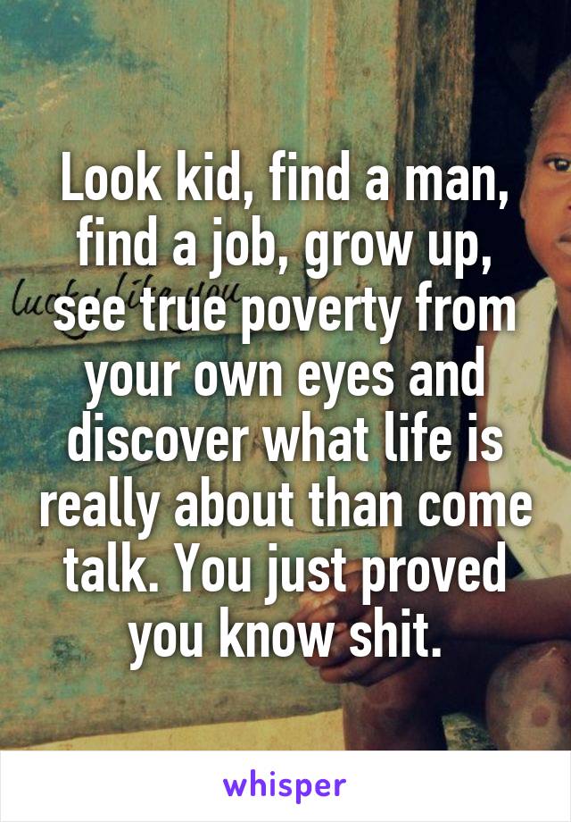 Look kid, find a man, find a job, grow up, see true poverty from your own eyes and discover what life is really about than come talk. You just proved you know shit.