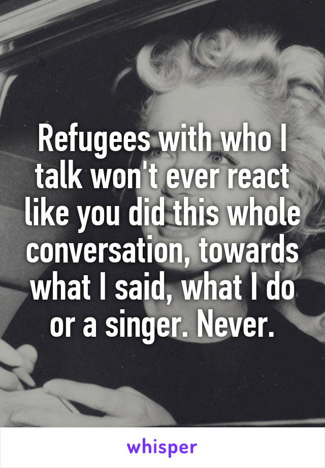 Refugees with who I talk won't ever react like you did this whole conversation, towards what I said, what I do or a singer. Never.