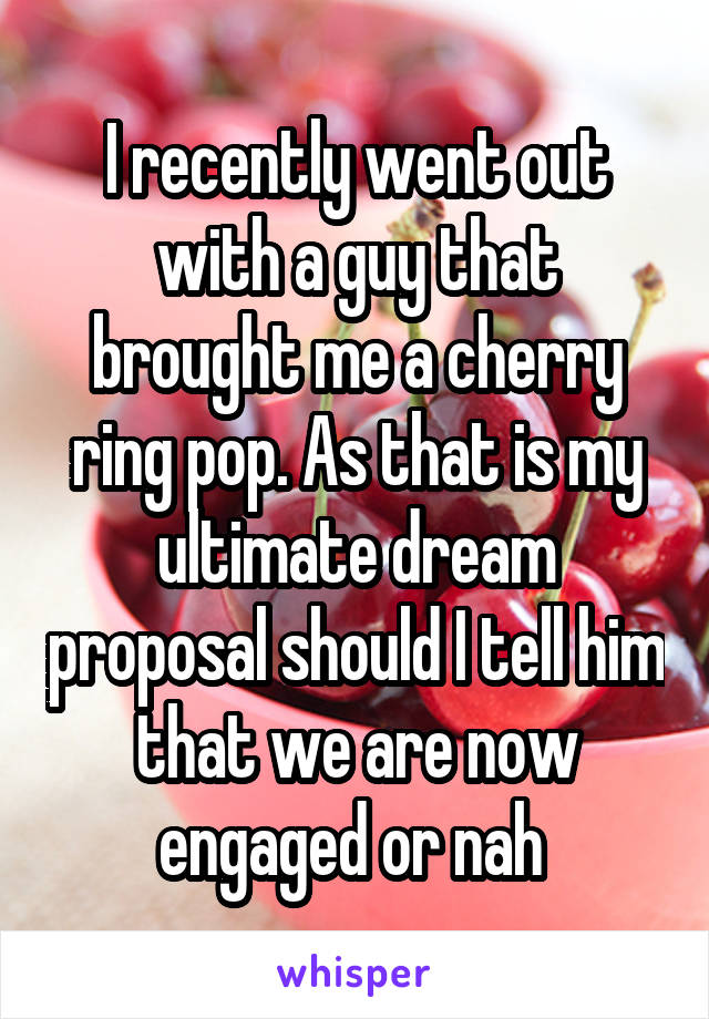 I recently went out with a guy that brought me a cherry ring pop. As that is my ultimate dream proposal should I tell him that we are now engaged or nah 
