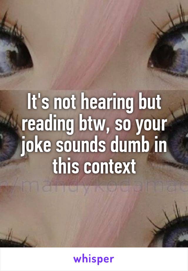 It's not hearing but reading btw, so your joke sounds dumb in this context